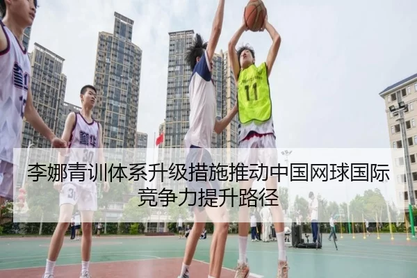 李娜青训体系升级措施推动中国网球国际竞争力提升路径