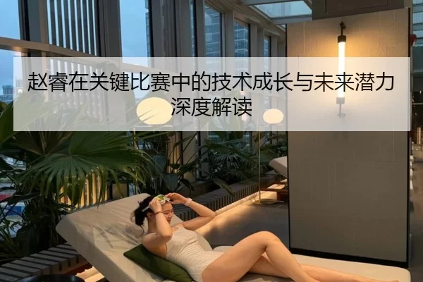 赵睿在关键比赛中的技术成长与未来潜力深度解读